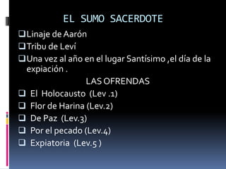 EL SUMO SACERDOTE
 Linaje de Aarón
 Tribu de Leví
 Una vez al año en el lugar Santísimo ,el día de la
    expiación .
                   LAS OFRENDAS
   El Holocausto (Lev .1)
   Flor de Harina (Lev.2)
   De Paz (Lev.3)
   Por el pecado (Lev.4)
   Expiatoria (Lev.5 )
 