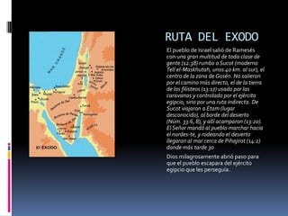 RUTA DEL EXODO
El pueblo de Israel salió de Ramesés
con una gran multitud de toda clase de
gente (12:38) rumbo a Sucot (moderno
Tell el-Maskhutah, unos 40 km. al sur), el
centro de la zona de Gosén. No salieron
por el camino más directo, el de la tierra
de los filisteos (13:17) usado por las
caravanas y controlado por el ejército
egipcio, sino por una ruta indirecta. De
Sucot viajaron a Etam (lugar
desconocido), al borde del desierto
(Núm. 33:6, 8), y allí acamparon (13:20).
El Señor mandó al pueblo marchar hacia
el nordes-te, y rodeando el desierto
llegaron al mar cerca de Pihajirot (14:2)
donde más tarde 30
Dios milagrosamente abrió paso para
que el pueblo escapara del ejército
egipcio que les perseguía.
 