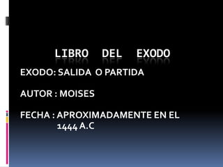 LIBRO      DEL   EXODO
EXODO: SALIDA O PARTIDA

AUTOR : MOISES

FECHA : APROXIMADAMENTE EN EL
        1444 A.C
 