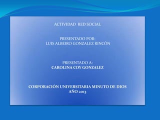 ACTIVIDAD RED SOCIAL


              PRESENTADO POR:
       LUIS ALBEIRO GONZALEZ RINCÓN



             PRESENTADO A:
         CAROLINA COY GONZALEZ



CORPORACIÓN UNIVERSITARIA MINUTO DE DIOS
                AÑO 2013
 