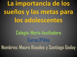 La importancia de los
 sueños y las metas para
    los adolescentes
      Colegio: María Auxiliadora
             Curso:3ºAño
Nombres: Mauro Rosales y Santiago Godoy
 