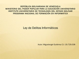 REPÚBLICA BOLIVARIANA DE VENEZUELA
MINISTERIO DEL PODER POPULAR PARA LA EDUCACIÓN UNIVERSITARIO
  INSTITUTO UNIVERSITARIO DE TECNOLOGÍA DEL ESTADO BOLÍVAR
      PROGRAMA NACIONAL DE FORMACIÓN EN INFORMATICA




               Ley de Delitos Informáticos




                           Autor: Miguelangel Gutiérrez C.I: 19.729.038
 