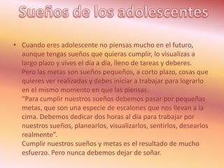 • Cuando eres adolescente no piensas mucho en el futuro,
  aunque tengas sueños que quieras cumplir, lo visualizas a
  largo plazo y vives el día a día, lleno de tareas y deberes.
  Pero las metas son sueños pequeños, a corto plazo, cosas que
  quieres ver realizadas y debes iniciar a trabajar para lograrlo
  en el mismo momento en que las piensas.
  “Para cumplir nuestros sueños debemos pasar por pequeñas
  metas, que son una especie de escalones que nos llevan a la
  cima. Debemos dedicar dos horas al día para trabajar por
  nuestros sueños, planearlos, visualizarlos, sentirlos, desearlos
  realmente”.
  Cumplir nuestros sueños y metas es el resultado de mucho
  esfuerzo. Pero nunca debemos dejar de soñar.
 