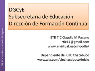 DGCyE
                                       Subsecretaria de Educación
                                       Dirección de Formación Continua
ETR TIC Chacabuco - Claudia M Pagano




                                                         ETR TIC Claudia M Pagano
                                                                rtic14@gmail.com
                                                        www.a-virtual.net/moodle/

                                                   Dependiente del CIIE Chacabuco
                                                  www.wix.com/ciechacabuco/inicio
 