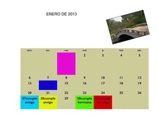 ENERO DE 2013




  dom.        lun.    mar       mié         je       Viel   sáb.

                                 2          3         4      5




   6           7      8          9          10       11     12
   13      14entrar   15         16         17       18     19
            al Cole
   20         21      22         23         24       25     26
27cumple   28cumple   29      30cumple   31cumple             
  amiga      amigo            hermana     tia olga
                
 