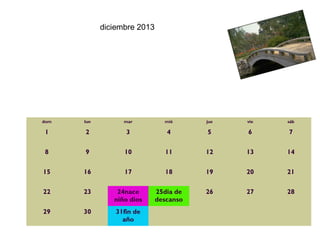 diciembre 2013




dom   lun         mar          mié      jue   vie   sáb

1     2            3            4       5     6     7

8     9           10           11       12    13    14

15    16          17           18       19    20    21

22    23        24nace       25dia de   26    27    28
               niño dios     descanso
29    30        31fin de                              
                  año
 