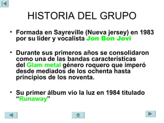 HISTORIA DEL GRUPO
• Formada en Sayreville (Nueva jersey) en 1983
  por su líder y vocalista Jon Bon Jovi

• Durante sus primeros años se consolidaron
  como una de las bandas características
  del Glam metal género roquero que imperó
  desde mediados de los ochenta hasta
  principios de los noventa.

• Su primer álbum vio la luz en 1984 titulado
  “Runaway”
 