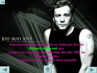 Internacionalmente lograron su meta por fin con
              Slippery when wet que
Llego a ser el álbum más vendido del año 1987 en
                  Estados Unidos
      Y supuso un gran éxito a nivel mundial
 