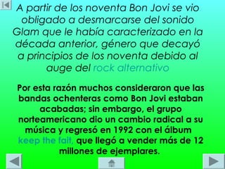 A partir de los noventa Bon Jovi se vio
  obligado a desmarcarse del sonido
Glam que le había caracterizado en la
década anterior, género que decayó
 a principios de los noventa debido al
       auge del rock alternativo
Por esta razón muchos consideraron que las
bandas ochenteras como Bon Jovi estaban
     acabadas; sin embargo, el grupo
norteamericano dio un cambio radical a su
  música y regresó en 1992 con el álbum 
keep the fait, que llegó a vender más de 12
           millones de ejemplares.
 