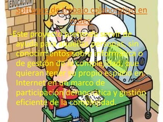 Software de trabajo colaborativo en
                  redes:
-Este proyecto pretende servir de
  ayuda para aquellas personas, sin
  conocimientos sobre informática o
  de gestión de la complejidad, que
  quieran tener su propio espacio en
  Internet en un marco de
  participación democrática y gestión
  eficiente de la complejidad.
 