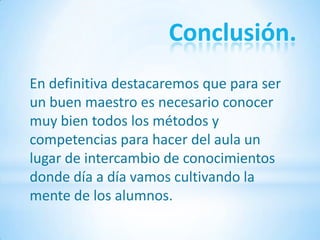Conclusión.
En definitiva destacaremos que para ser
un buen maestro es necesario conocer
muy bien todos los métodos y
competencias para hacer del aula un
lugar de intercambio de conocimientos
donde día a día vamos cultivando la
mente de los alumnos.
 