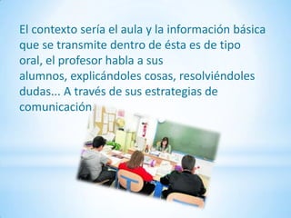 El contexto sería el aula y la información básica
que se transmite dentro de ésta es de tipo
oral, el profesor habla a sus
alumnos, explicándoles cosas, resolviéndoles
dudas... A través de sus estrategias de
comunicación.
 