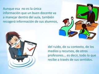 Aunque esa no es la única
información que un buen docente va
a manejar dentro del aula, también
recogerá información de sus alumnos,




                             del ruido, de su contexto, de los
                             medios y recursos, de otros
                             profesores... es decir, todo lo que
                             recibe a través de sus sentidos.
 