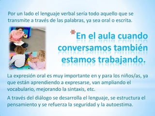 Por un lado el lenguaje verbal sería todo aquello que se
transmite a través de las palabras, ya sea oral o escrita.


                             *En el aula cuando
                       conversamos también
                        estamos trabajando.
La expresión oral es muy importante en y para los niños/as, ya
que están aprendiendo a expresarse, van ampliando el
vocabulario, mejorando la sintaxis, etc.
A través del diálogo se desarrolla el lenguaje, se estructura el
pensamiento y se refuerza la seguridad y la autoestima.
 