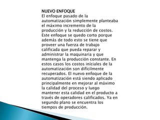 NUEVO ENFOQUE
El enfoque pasado de la
automatización simplemente planteaba
el máximo incremento de la
producción y la reducción de costos.
Este enfoque se quedo corto porque
además de todo esto se tiene que
proveer una fuerza de trabajo
calificada que pueda reparar y
administrar la maquinaria y que
mantenga la producción constante. En
estos casos los costos iníciales de la
automatización son difícilmente
recuperados. El nuevo enfoque de la
automatización está siendo aplicado
principalmente en mejorar al máximo
la calidad del proceso y luego
mantener esta calidad en el producto a
través de operadores calificados. Ya en
segundo plano se encuentra los
tiempos de producción.
 