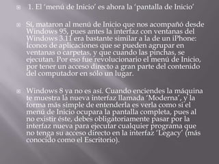    1. El ‘menú de Inicio’ es ahora la ‘pantalla de Inicio’

   Sí, mataron al menú de Inicio que nos acompañó desde
    Windows 95, pues antes la interfaz con ventanas del
    Windows 3.11 era bastante similar a la de un iPhone:
    Íconos de aplicaciones que se pueden agrupar en
    ventanas o carpetas, y que cuando las pinchas, se
    ejecutan. Por eso fue revolucionario el menú de Inicio,
    por tener un acceso directo a gran parte del contenido
    del computador en sólo un lugar.

   Windows 8 ya no es así. Cuando enciendes la máquina
    te muestra la nueva interfaz llamada ‘Moderna’, y la
    forma más simple de entenderla es verla como si el
    menú de Inicio ocupara la pantalla completa, pues al
    no existir éste, debes obligatoriamente pasar por la
    interfaz nueva para ejecutar cualquier programa que
    no tenga su acceso directo en la interfaz ‘Legacy’ (más
    conocido como el Escritorio).
 