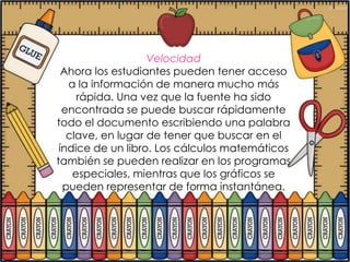 Velocidad
  Ahora los estudiantes pueden tener acceso
   a la información de manera mucho más
     rápida. Una vez que la fuente ha sido
  encontrada se puede buscar rápidamente
todo el documento escribiendo una palabra
   clave, en lugar de tener que buscar en el
 índice de un libro. Los cálculos matemáticos
también se pueden realizar en los programas
    especiales, mientras que los gráficos se
  pueden representar de forma instantánea.
 