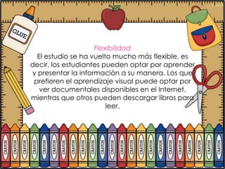 Flexibilidad
  El estudio se ha vuelto mucho más flexible, es
decir, los estudiantes pueden optar por aprender
y presentar la información a su manera. Los que
 prefieren el aprendizaje visual puede optar por
   ver documentales disponibles en el Internet,
mientras que otros pueden descargar libros para
                        leer.
 