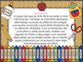 La ruptura
 A pesar de que es más fácil acceder a más
 información, también es más fácil distraerse
  del trabajo cuando se utiliza la tecnología,
una teoría conocida como DAD (trastorno de
  la atención dividida). Con la tentación de
    consultar su saldo bancario, hablar con
  alguien en línea o descargar una canción
 disponible con el simple tecleo de un botón,
  seguir adelante con un ensayo o leer algo
          importante puede ser difícil.
 