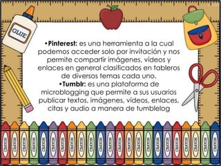 •Pinterest: es una herramienta a la cual
podemos acceder solo por invitación y nos
   permite compartir imágenes, vídeos y
enlaces en general clasificados en tableros
        de diversos temas cada uno.
       •Tumblr: es una plataforma de
 microblogging que permite a sus usuarios
publicar textos, imágenes, vídeos, enlaces,
   citas y audio a manera de tumblelog
 