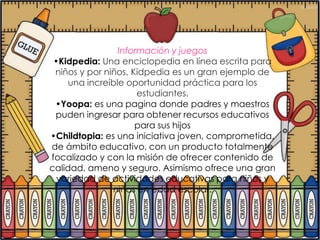 Información y juegos
 •Kidpedia: Una enciclopedia en línea escrita para
 niños y por niños, Kidpedia es un gran ejemplo de
    una increíble oportunidad práctica para los
                     estudiantes.
 •Yoopa: es una pagina donde padres y maestros
 puden ingresar para obtener recursos educativos
                     para sus hijos
•Childtopia: es una iniciativa joven, comprometida,
de ámbito educativo, con un producto totalmente
focalizado y con la misión de ofrecer contenido de
calidad, ameno y seguro. Asimismo ofrece una gran
  variedad de actividades educativas para niños y
               niñas en edad escolar.
 