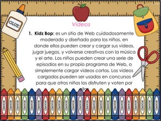 Videos
1. Kidz Bop: es un sitio de Web cuidadosamente
       moderado y diseñado para los niños, en
   donde ellos pueden crear y cargar sus videos,
  jugar juegos, y volverse creativos con la música
    y el arte. Los niños pueden crear una serie de
     episodios en su propio programa de Web, o
    simplemente cargar videos cortos. Los videos
      cargados pueden ser usados en concursos
    para que otros niños los disfruten y voten por
                          ellos
 