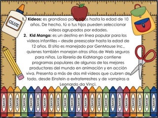 1. Kideos: es grandioso para niños hasta la edad de 10
     años. De hecho, tú o tus hijos pueden seleccionar
               videos agrupados por edades.
 2. Kid Mango: es un destino en línea popular para los
   videos infantiles – desde preescolar hasta la edad de
      12 años. El sitio es manejado por GenMouse Inc.,
   quienes también manejan otros sitios de Web seguros
        para niños. La librería de KidMango contiene
      programas populares de algunos de los mejores
    productores del mundo en animación y en acción
  viva. Presenta a más de dos mil videos que cubren de
   todo, desde Einstein a extraterrestres y de vampiros a
                       Leonardo da Vinci.
 