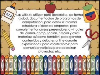 Las wikis se utilizan para desarrollar, de forma
 global, documentación de programas de
    computación; para definir e informar
    estructura e ideas de empresas; para
complementar cursos presenciales o virtuales
  de idioma, computación, historia y otras
 materias; así como también, para generar
    contenidos y debates online durante
    exposiciones; para escribir libros; para
     comunicar noticias; para coordinar
                  proyectos; etc.
 