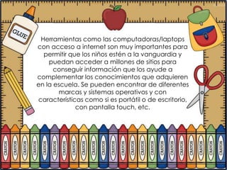 Herramientas como las computadoras/laptops
con acceso a internet son muy importantes para
  permitir que los niños estén a la vanguardia y
    puedan acceder a millones de sitios para
      conseguir información que los ayude a
complementar los conocimientos que adquieren
en la escuela. Se pueden encontrar de diferentes
        marcas y sistemas operativos y con
características como si es portátil o de escritorio,
             con pantalla touch, etc.
 