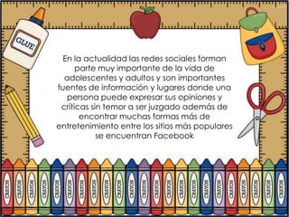 En la actualidad las redes sociales forman
      parte muy importante de la vida de
  adolescentes y adultos y son importantes
fuentes de información y lugares donde una
   persona puede expresar sus opiniones y
 críticas sin temor a ser juzgado además de
       encontrar muchas formas más de
entretenimiento entre los sitios más populares
            se encuentran Facebook
 