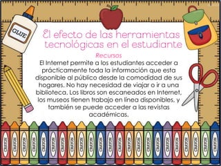 Recursos
  El Internet permite a los estudiantes acceder a
   prácticamente toda la información que esta
disponible al público desde la comodidad de sus
  hogares. No hay necesidad de viajar o ir a una
biblioteca. Los libros son escaneados en Internet,
 los museos tienen trabajo en línea disponibles, y
      también se puede acceder a las revistas
                    académicas.
 