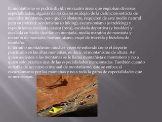 El montañismo se podría dividir en cuatro áreas que engloban diversas
especialidades, algunas de las cuales se alejan de la definición estricta de
ascender montañas, pero que no obstante, requieren de este medio natural
para su práctica: senderismo (o hiking), excursionismo (o trekking) y
expediciones; escalada clásica (roca), escalada deportiva (y boulder) y
escalada en hielo; duatlón en montaña, media maratón de montaña y
maratón de montaña; barranquismo, esquí de travesía y bicicleta de
montaña.
El término montañismo muchas veces se entiende como el deporte
practicado en las altas montañas, es decir, el montañismo de altura. Así
quien asciende a las montañas se le llama montañista o montañero y no a
quién solo practica una de las especialidades mencionadas. También cuando
se habla de un curso o manual de montañismo, éste se enfoca al
excursionismo por las montañas y no a toda la gama de especialidades que
se mencionan.
 