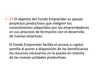 • 17 El objetivo del Fondo Emprender es apoyar
  proyectos productivos que integren los
  conocimientos adquiridos por los emprendedores
  en sus procesos de formación con el desarrollo
  de nuevas empresas.

  El Fondo Emprender facilita el acceso a capital
  semilla al poner a disposición de los beneficiarios
  los recursos necesarios en la puesta en marcha
  de las nuevas unidades productivas.
 