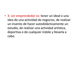 • 3- ser emprendedor es: tener un ideal o una
  idea de una actividad de negocios, de realizar
  un invento de hacer autodidácticamente un
  estudio, de realizar una actividad artística,
  deportiva o de cualquier índole y llevarla a
  cabo.
 