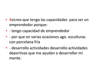 • 4sicreo que tengo las capacidades para ser un
  emprendedor porque:
• - tengo capacidad de emprendedor
• - por que en varias ocasiones ago. esculturas
  con porcelana fría
• - desarrollo actividades desarrollo actividades
  deportivas que me ayudan a desarrollar mi
  mente.
 