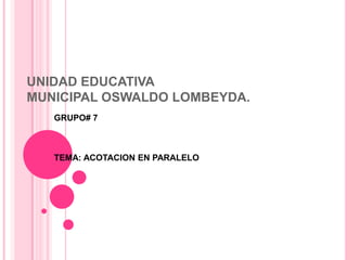 UNIDAD EDUCATIVA
MUNICIPAL OSWALDO LOMBEYDA.
   GRUPO# 7



   TEMA: ACOTACION EN PARALELO
 