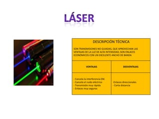 DESCRIPCIÓN TÉCNICA
SON TRANSMISIONES NO GUIADAS, QUE APROVECHAN LAS
VENTAJAS DE LA LUZ DE ALTA INTENSIDAD, SON ENLACES
ECONÓMICOS CON UN EXCELENTE ANCHO DE BANDA



           VENTAJAS                       DESVENTAJAS



- Cancela la interferencia EM.
- Cancela el ruido eléctrico     -Enlaces direccionales
- Transmisión muy rápida         - Corta distancia
- Enlaces muy seguros
 
