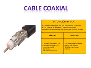 DESCRIPCIÓN TÉCNICA
ES UN CABLE COMPUESTO POR DOS CONECTORES, EL EXTERNO
ACTÚA COMO BLINDAJE PARA EL CONECTOR INTERNO.
TRABAJA DE 10 A 100Mbps A FRECUENCIAS DE 100KHz A 500MHz.



           VENTAJAS                      DESVENTAJAS




- Cancela la interferencia EM.   -Una mala conexión, genera
- Cancela el ruido eléctrico     mucho ruido eléctrico
-Transmisión rápida              - Difícil de manejar para
- Económico                      instalarlo
- 500 metros de alcance
 
