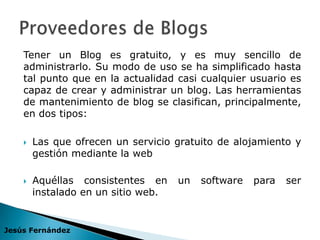 Tener un Blog es gratuito, y es muy sencillo de
    administrarlo. Su modo de uso se ha simplificado hasta
    tal punto que en la actualidad casi cualquier usuario es
    capaz de crear y administrar un blog. Las herramientas
    de mantenimiento de blog se clasifican, principalmente,
    en dos tipos:

       Las que ofrecen un servicio gratuito de alojamiento y
        gestión mediante la web

       Aquéllas consistentes en     un   software   para   ser
        instalado en un sitio web.


Jesús Fernández
 
