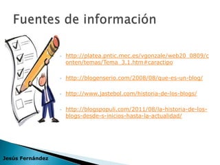    http://platea.pntic.mec.es/vgonzale/web20_0809/c
                      onten/temas/Tema_3.1.htm#caractipo

                     http://blogenserio.com/2008/08/que-es-un-blog/

                     http://www.jastebol.com/historia-de-los-blogs/

                     http://blogspopuli.com/2011/08/la-historia-de-los-
                      blogs-desde-s-inicios-hasta-la-actualidad/




Jesús Fernández
 