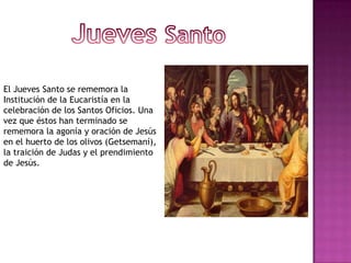 El Jueves Santo se rememora la
Institución de la Eucaristía en la
celebración de los Santos Oficios. Una
vez que éstos han terminado se
rememora la agonía y oración de Jesús
en el huerto de los olivos (Getsemaní),
la traición de Judas y el prendimiento
de Jesús.
 