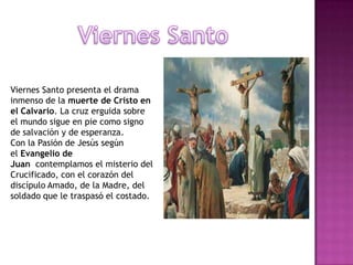 Viernes Santo presenta el drama
inmenso de la muerte de Cristo en
el Calvario. La cruz erguida sobre
el mundo sigue en pie como signo
de salvación y de esperanza.
Con la Pasión de Jesús según
el Evangelio de
Juan contemplamos el misterio del
Crucificado, con el corazón del
discípulo Amado, de la Madre, del
soldado que le traspasó el costado.
 