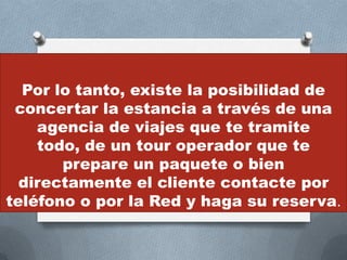 Por lo tanto, existe la posibilidad de
 concertar la estancia a través de una
    agencia de viajes que te tramite
    todo, de un tour operador que te
       prepare un paquete o bien
  directamente el cliente contacte por
teléfono o por la Red y haga su reserva.
 