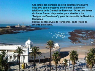 A lo largo del ejercicio se creó además una nueva
línea 900 con el objetivo de mejorar la atención
telefónica de la Central de Reservas. Otras dos líneas
similares fueron dispuestas para atender a los
‘Amigos de Paradores’ y para la centralita de Servicios
Centrales.
Central de Reservas de Paradores, en la Plaza de
Oriente de Madrid.
 