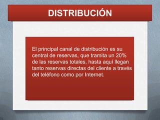 DISTRIBUCIÓN


O El principal canal de distribución es su
  central de reservas, que tramita un 20%
  de las reservas totales, hasta aquí llegan
  tanto reservas directas del cliente a través
  del teléfono como por Internet.
 