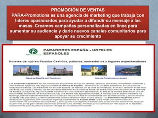 PROMOCIÓN DE VENTAS
 PARA-Promotions es una agencia de marketing que trabaja con
  líderes apasionados para ayudar a difundir su mensaje a las
    masas. Creamos campañas personalizadas en línea para
aumentar su audiencia y darle nuevos canales comunitarios para
                    apoyar su crecimiento
 