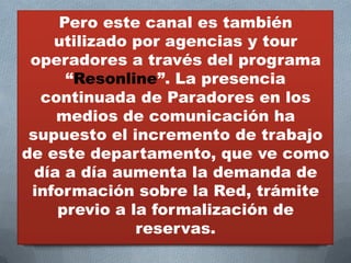 Pero este canal es también
    utilizado por agencias y tour
 operadores a través del programa
      “Resonline”. La presencia
   continuada de Paradores en los
     medios de comunicación ha
 supuesto el incremento de trabajo
de este departamento, que ve como
  día a día aumenta la demanda de
 información sobre la Red, trámite
     previo a la formalización de
               reservas.
 