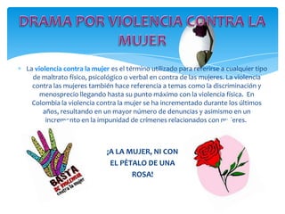 La violencia contra la mujer es el término utilizado para referirse a cualquier tipo
  de maltrato físico, psicológico o verbal en contra de las mujeres. La violencia
  contra las mujeres también hace referencia a temas como la discriminación y
     menosprecio llegando hasta su punto máximo con la violencia física. En
  Colombia la violencia contra la mujer se ha incrementado durante los últimos
      años, resultando en un mayor número de denuncias y asimismo en un
       incremento en la impunidad de crímenes relacionados con mujeres.



                            ¡A LA MUJER, NI CON
                             EL PÈTALO DE UNA
                                   ROSA!
 