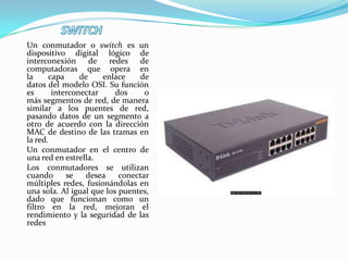 Un conmutador o switch es un
dispositivo digital lógico de
interconexión de redes de
computadoras que opera en
la     capa     de    enlace    de
datos del modelo OSI. Su función
es      interconectar     dos     o
más segmentos de red, de manera
similar a los puentes de red,
pasando datos de un segmento a
otro de acuerdo con la dirección
MAC de destino de las tramas en
la red.
Un conmutador en el centro de
una red en estrella.
Los conmutadores se utilizan
cuando      se   desea     conectar
múltiples redes, fusionándolas en
una sola. Al igual que los puentes,
dado que funcionan como un
filtro en la red, mejoran el
rendimiento y la seguridad de las
redes
 
