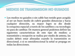  Los medios no guiados o sin cable han tenido gran acogida
  al ser un buen medio de cubrir grandes distancias y hacia
  cualquier dirección, su mayor logro se dio desde
  la conquista espacial a través de los satélites y su tecnología
  no para de cambiar. De manera general podemos definir las
  siguientes características de este tipo de medios: a
  transmisión y recepción se realiza por medio de antena, las
  cuales deben estar alineadas cuando la transmisión es
  direccional, o si es omnidireccional la señal se propaga en
  todas las direcciones.
 
